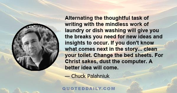 Alternating the thoughtful task of writing with the mindless work of laundry or dish washing will give you the breaks you need for new ideas and insights to occur. If you don't know what comes next in the story... clean 