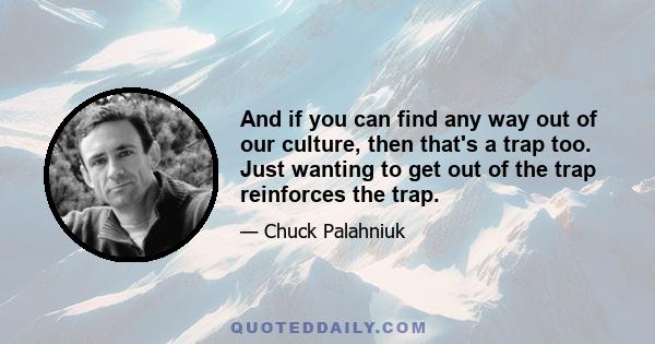 And if you can find any way out of our culture, then that's a trap too. Just wanting to get out of the trap reinforces the trap.