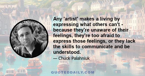 Any 'artist' makes a living by expressing what others can't - because they're unaware of their feelings, they're too afraid to express those feelings, or they lack the skills to communicate and be understood.