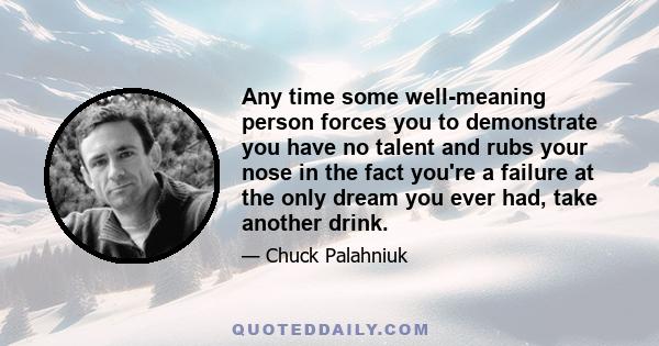 Any time some well-meaning person forces you to demonstrate you have no talent and rubs your nose in the fact you're a failure at the only dream you ever had, take another drink.