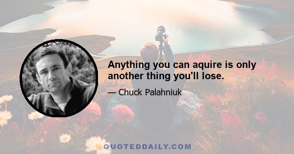 Anything you can aquire is only another thing you'll lose.