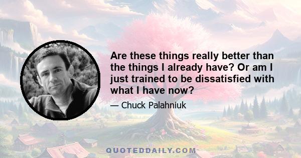 Are these things really better than the things I already have? Or am I just trained to be dissatisfied with what I have now?