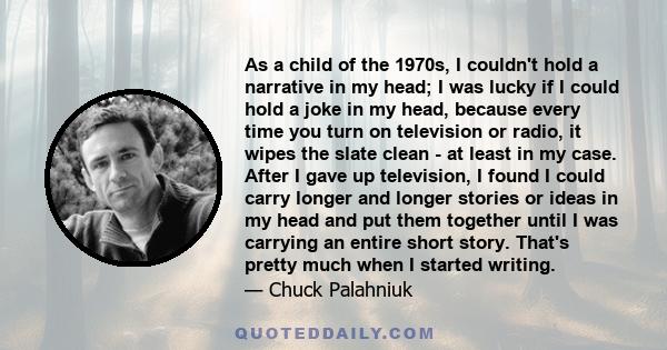 As a child of the 1970s, I couldn't hold a narrative in my head; I was lucky if I could hold a joke in my head, because every time you turn on television or radio, it wipes the slate clean - at least in my case. After I 