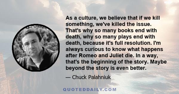 As a culture, we believe that if we kill something, we've killed the issue. That's why so many books end with death, why so many plays end with death, because it's full resolution. I'm always curious to know what