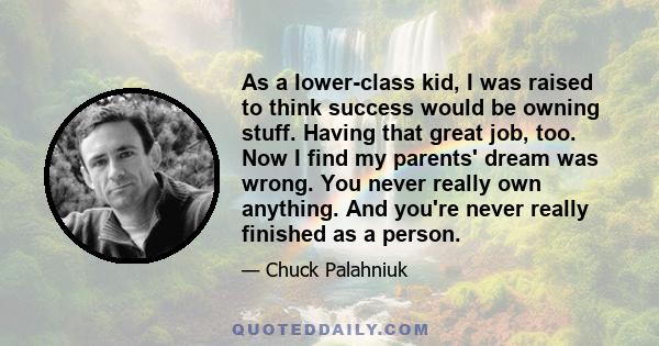 As a lower-class kid, I was raised to think success would be owning stuff. Having that great job, too. Now I find my parents' dream was wrong. You never really own anything. And you're never really finished as a person.