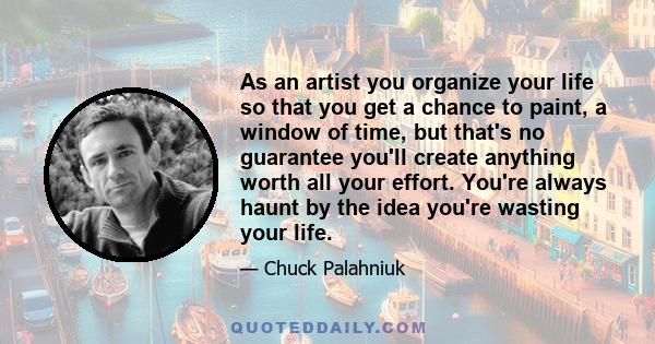 As an artist you organize your life so that you get a chance to paint, a window of time, but that's no guarantee you'll create anything worth all your effort. You're always haunt by the idea you're wasting your life.