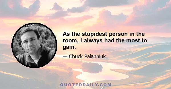 As the stupidest person in the room, I always had the most to gain.