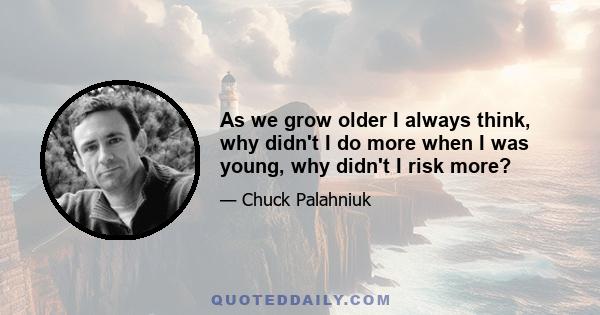 As we grow older I always think, why didn't I do more when I was young, why didn't I risk more?