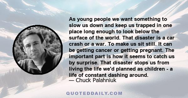 As young people we want something to slow us down and keep us trapped in one place long enough to look below the surface of the world. That disaster is a car crash or a war. To make us sit still. It can be getting