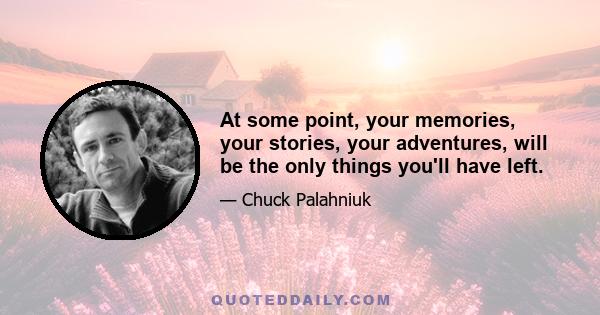 At some point, your memories, your stories, your adventures, will be the only things you'll have left.