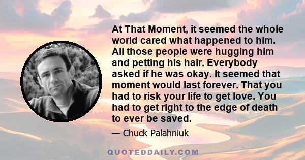 At That Moment, it seemed the whole world cared what happened to him. All those people were hugging him and petting his hair. Everybody asked if he was okay. It seemed that moment would last forever. That you had to