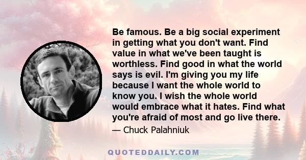 Be famous. Be a big social experiment in getting what you don't want. Find value in what we've been taught is worthless. Find good in what the world says is evil. I'm giving you my life because I want the whole world to 