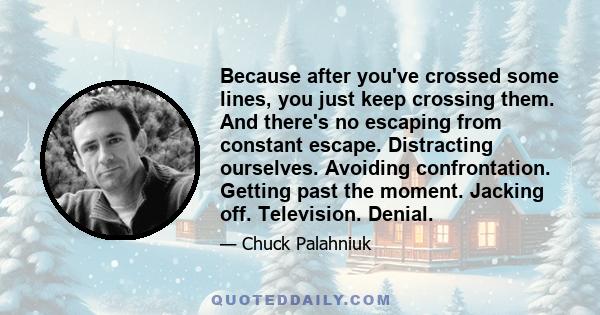 Because after you've crossed some lines, you just keep crossing them. And there's no escaping from constant escape. Distracting ourselves. Avoiding confrontation. Getting past the moment. Jacking off. Television. Denial.