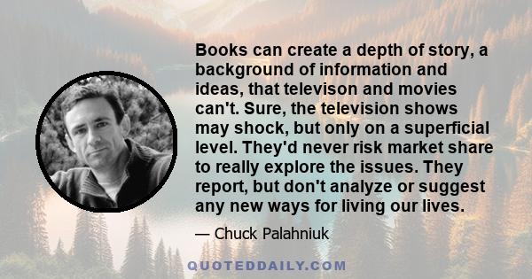 Books can create a depth of story, a background of information and ideas, that televison and movies can't. Sure, the television shows may shock, but only on a superficial level. They'd never risk market share to really