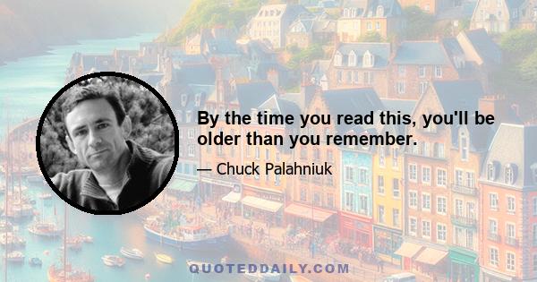 By the time you read this, you'll be older than you remember.