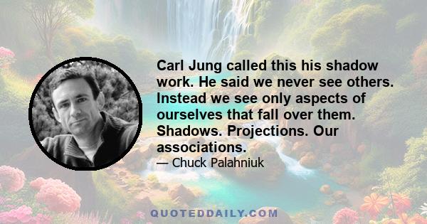 Carl Jung called this his shadow work. He said we never see others. Instead we see only aspects of ourselves that fall over them. Shadows. Projections. Our associations.