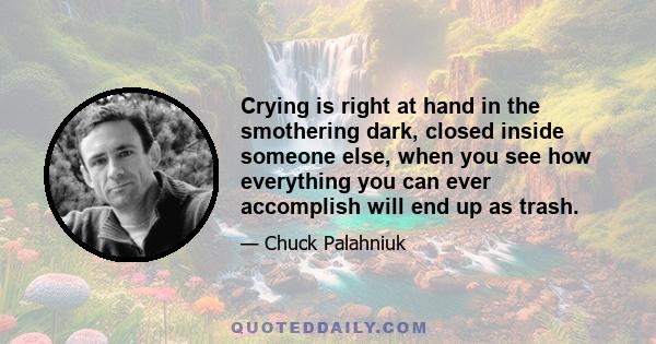 Crying is right at hand in the smothering dark, closed inside someone else, when you see how everything you can ever accomplish will end up as trash.