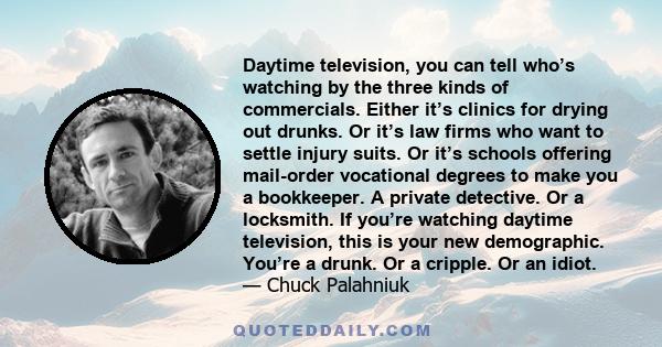 Daytime television, you can tell who’s watching by the three kinds of commercials. Either it’s clinics for drying out drunks. Or it’s law firms who want to settle injury suits. Or it’s schools offering mail-order