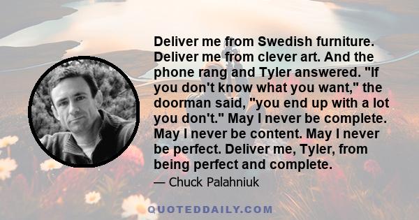 Deliver me from Swedish furniture. Deliver me from clever art. And the phone rang and Tyler answered. If you don't know what you want, the doorman said, you end up with a lot you don't. May I never be complete. May I