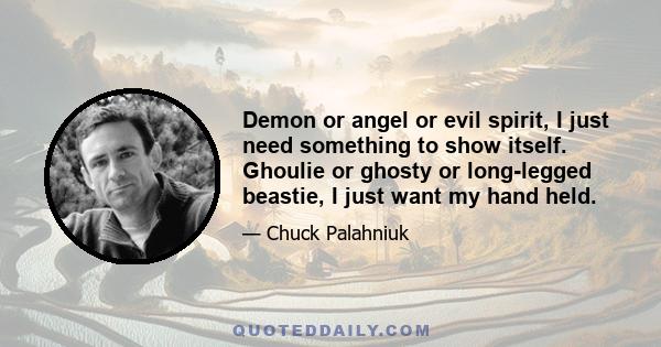 Demon or angel or evil spirit, I just need something to show itself. Ghoulie or ghosty or long-legged beastie, I just want my hand held.