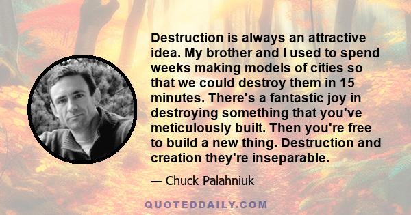 Destruction is always an attractive idea. My brother and I used to spend weeks making models of cities so that we could destroy them in 15 minutes. There's a fantastic joy in destroying something that you've