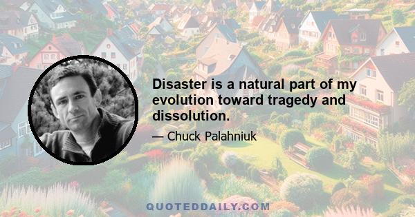 Disaster is a natural part of my evolution toward tragedy and dissolution.