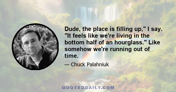 Dude, the place is filling up, I say. It feels like we're living in the bottom half of an hourglass. Like somehow we're running out of time.