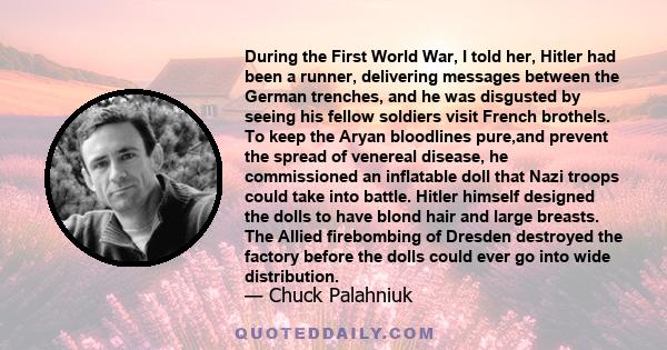 During the First World War, I told her, Hitler had been a runner, delivering messages between the German trenches, and he was disgusted by seeing his fellow soldiers visit French brothels. To keep the Aryan bloodlines