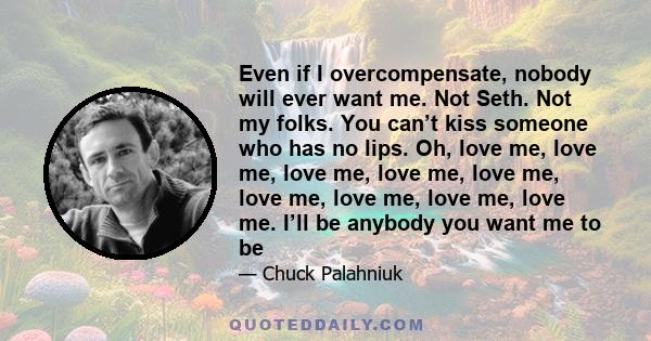 Even if I overcompensate, nobody will ever want me. Not Seth. Not my folks. You can’t kiss someone who has no lips. Oh, love me, love me, love me, love me, love me, love me, love me, love me, love me. I’ll be anybody