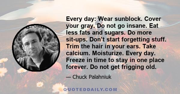 Every day: Wear sunblock. Cover your gray. Do not go insane. Eat less fats and sugars. Do more sit-ups. Don’t start forgetting stuff. Trim the hair in your ears. Take calcium. Moisturize. Every day. Freeze in time to