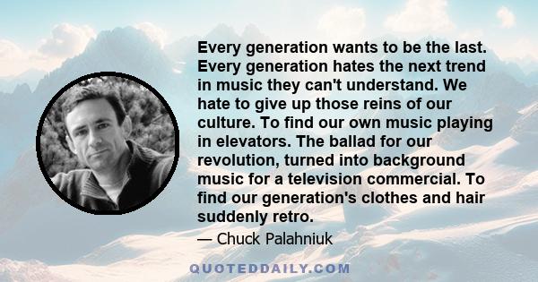 Every generation wants to be the last. Every generation hates the next trend in music they can't understand. We hate to give up those reins of our culture. To find our own music playing in elevators. The ballad for our