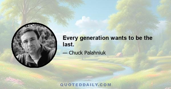 Every generation wants to be the last.