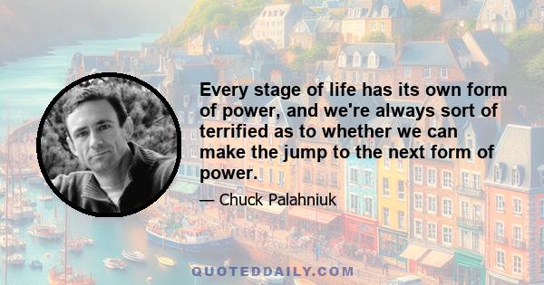 Every stage of life has its own form of power, and we're always sort of terrified as to whether we can make the jump to the next form of power.