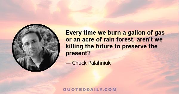 Every time we burn a gallon of gas or an acre of rain forest, aren't we killing the future to preserve the present?