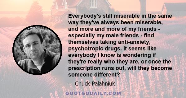 Everybody's still miserable in the same way they've always been miserable, and more and more of my friends - especially my male friends - find themselves taking anti-anxiety, psychotropic drugs. It seems like everybody