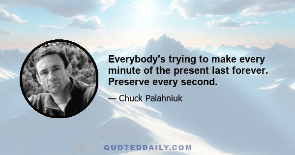 Everybody's trying to make every minute of the present last forever. Preserve every second.