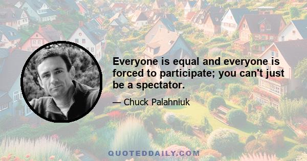 Everyone is equal and everyone is forced to participate; you can't just be a spectator.