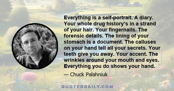 Everything is a self-portrait. A diary. Your whole drug history’s in a strand of your hair. Your fingernails. The forensic details. The lining of your stomach is a document. The calluses on your hand tell all your