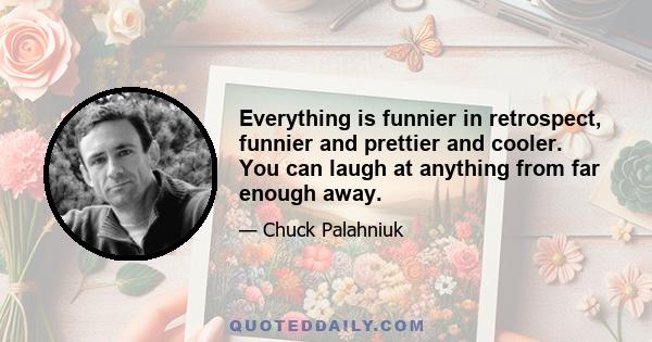 Everything is funnier in retrospect, funnier and prettier and cooler. You can laugh at anything from far enough away.