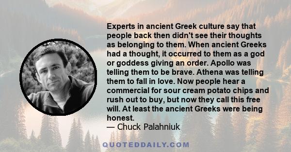 Experts in ancient Greek culture say that people back then didn't see their thoughts as belonging to them. When ancient Greeks had a thought, it occurred to them as a god or goddess giving an order. Apollo was telling