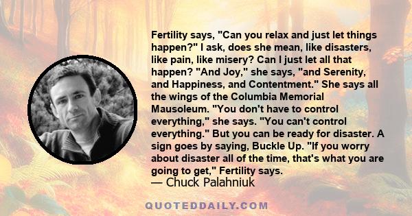 Fertility says, Can you relax and just let things happen? I ask, does she mean, like disasters, like pain, like misery? Can I just let all that happen? And Joy, she says, and Serenity, and Happiness, and Contentment.