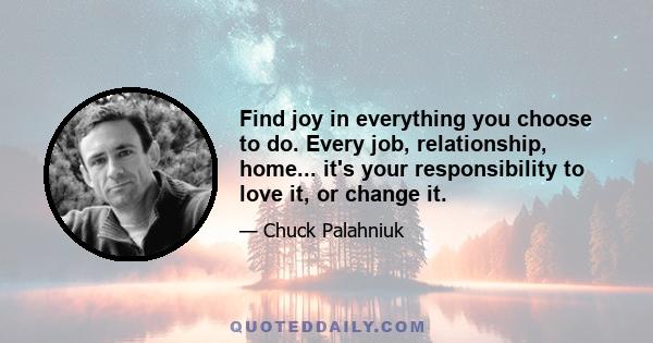 Find joy in everything you choose to do. Every job, relationship, home... it's your responsibility to love it, or change it.