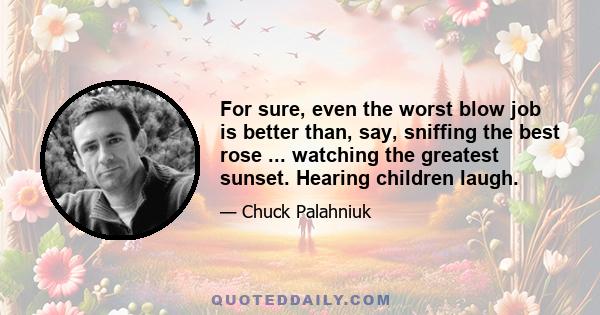 For sure, even the worst blow job is better than, say, sniffing the best rose ... watching the greatest sunset. Hearing children laugh.