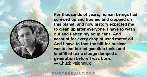 For thousands of years, human beings had screwed up and trashed and crapped on this planet, and now history expected me to clean up after everyone. I have to wash out and flatten my soup cans. And account for every drop 