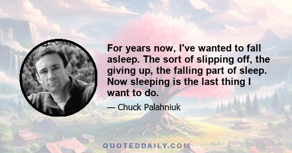 For years now, I've wanted to fall asleep. The sort of slipping off, the giving up, the falling part of sleep. Now sleeping is the last thing I want to do.