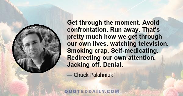 Get through the moment. Avoid confrontation. Run away. That's pretty much how we get through our own lives, watching television. Smoking crap. Self-medicating. Redirecting our own attention. Jacking off. Denial.