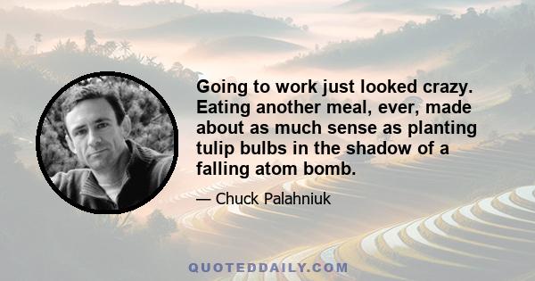 Going to work just looked crazy. Eating another meal, ever, made about as much sense as planting tulip bulbs in the shadow of a falling atom bomb.