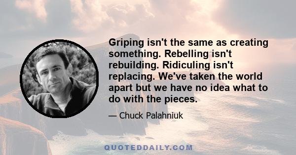 Griping isn't the same as creating something. Rebelling isn't rebuilding. Ridiculing isn't replacing. We've taken the world apart but we have no idea what to do with the pieces.