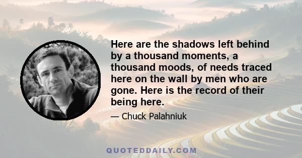 Here are the shadows left behind by a thousand moments, a thousand moods, of needs traced here on the wall by men who are gone. Here is the record of their being here.