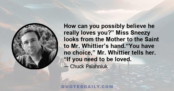 How can you possibly believe he really loves you?” Miss Sneezy looks from the Mother to the Saint to Mr. Whittier’s hand.“You have no choice,” Mr. Whittier tells her. “If you need to be loved.